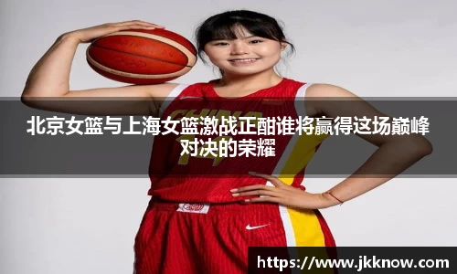北京女篮与上海女篮激战正酣谁将赢得这场巅峰对决的荣耀